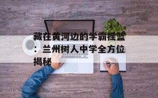 藏在黄河边的学霸摇篮：兰州树人中学全方位揭秘
