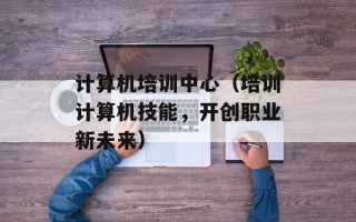 计算机培训中心（培训计算机技能，开创职业新未来）