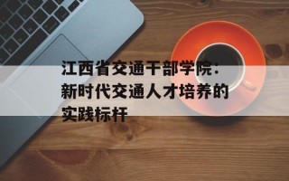 江西省交通干部学院：新时代交通人才培养的实践标杆
