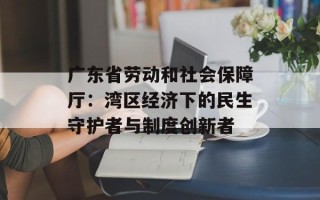 广东省劳动和社会保障厅：湾区经济下的民生守护者与制度创新者