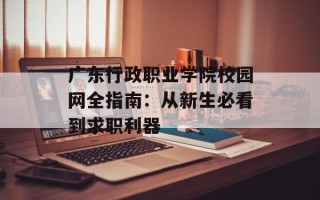 广东行政职业学院校园网全指南：从新生必看到求职利器