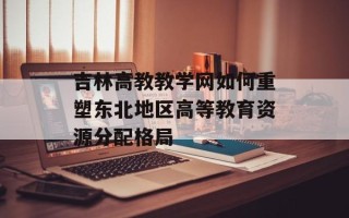 吉林高教教学网如何重塑东北地区高等教育资源分配格局