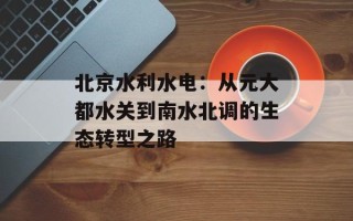 北京水利水电：从元大都水关到南水北调的生态转型之路