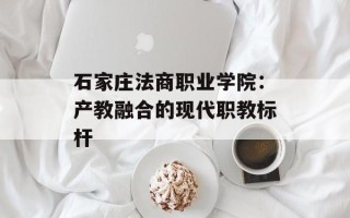 石家庄法商职业学院：产教融合的现代职教标杆