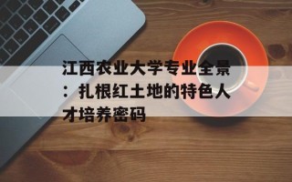 江西农业大学专业全景：扎根红土地的特色人才培养密码