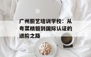 广州厨艺培训学校：从粤菜精髓到国际认证的进阶之路