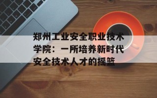 郑州工业安全职业技术学院：一所培养新时代安全技术人才的摇篮
