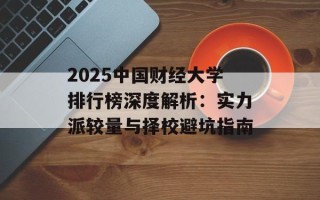 2025中国财经大学排行榜深度解析：实力派较量与择校避坑指南
