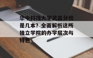 华中科技大学武昌分校是几本？全面解析这所独立学院的办学层次与特色