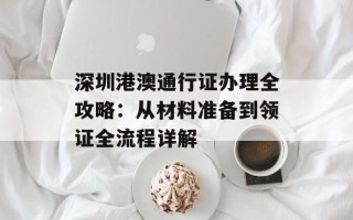 深圳港澳通行证办理全攻略：从材料准备到领证全流程详解