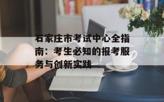 石家庄市考试中心全指南：考生必知的报考服务与创新实践