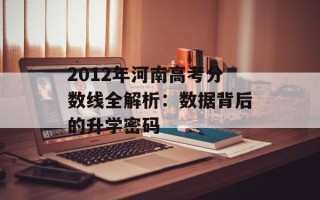 2012年河南高考分数线全解析：数据背后的升学密码