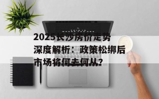 2025长沙房价走势深度解析：政策松绑后市场将何去何从？