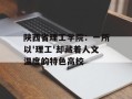 陕西省理工学院：一所以'理工'却藏着人文温度的特色高校