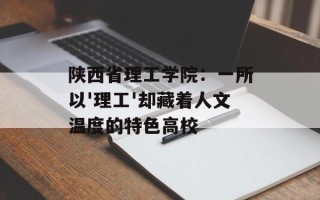 陕西省理工学院：一所以'理工'却藏着人文温度的特色高校