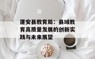 蓬安县教育局：县域教育高质量发展的创新实践与未来展望