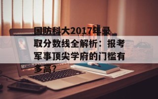 国防科大2017年录取分数线全解析：报考军事顶尖学府的门槛有多高？