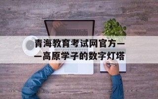 青海教育考试网官方——高原学子的数字灯塔