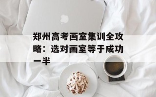 郑州高考画室集训全攻略：选对画室等于成功一半