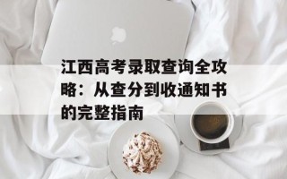 江西高考录取查询全攻略：从查分到收通知书的完整指南