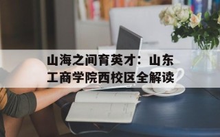 山海之间育英才：山东工商学院西校区全解读