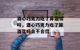 酒心巧克力吃了算酒驾吗，酒心巧克力吃了算酒驾吗会不会罚