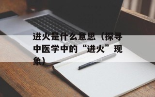 进火是什么意思（探寻中医学中的“进火”现象）