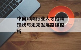 中国印刷行业人才招聘现状与未来发展路径探析