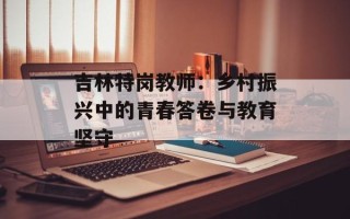 吉林特岗教师：乡村振兴中的青春答卷与教育坚守