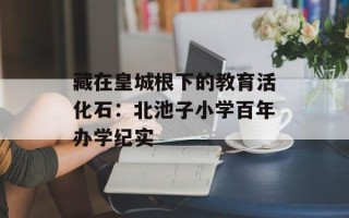 藏在皇城根下的教育活化石：北池子小学百年办学纪实