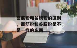 面筋粉和谷朊粉的区别，面筋粉和谷朊粉是不是一样的东西