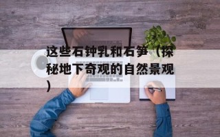 这些石钟乳和石笋（探秘地下奇观的自然景观）