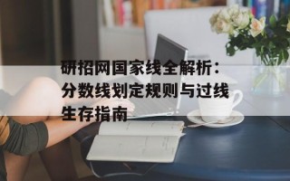 研招网国家线全解析：分数线划定规则与过线生存指南