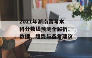 2021年湖南高考本科分数线预测全解析：数据、趋势与备考建议