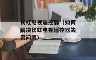 长虹电视遥控器（如何解决长虹电视遥控器失灵问题）