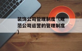 装饰公司管理制度（规范公司运营的管理制度）