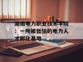 湖南电力职业技术学院：一所被低估的电力人才孵化基地