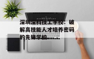 深圳深科技工学校：破解高技能人才培养密码的先锋学校