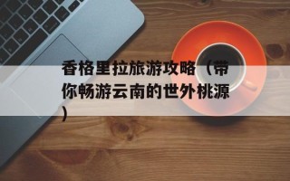 香格里拉旅游攻略（带你畅游云南的世外桃源）