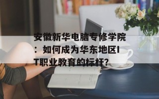 安徽新华电脑专修学院：如何成为华东地区IT职业教育的标杆？