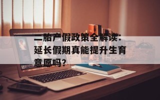 二胎产假政策全解读：延长假期真能提升生育意愿吗？