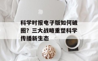 科学时报电子版如何破圈？三大战略重塑科学传播新生态
