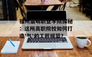 福州黎明职业学院探秘：这所高职院校如何打造'气'的工匠摇篮？