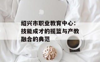 绍兴市职业教育中心：技能成才的摇篮与产教融合的典范