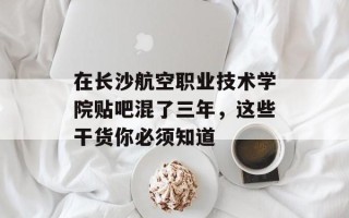 在长沙航空职业技术学院贴吧混了三年，这些干货你必须知道