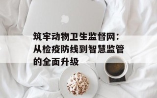 筑牢动物卫生监督网：从检疫防线到智慧监管的全面升级