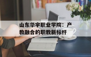 山东华宇职业学院：产教融合的职教新标杆