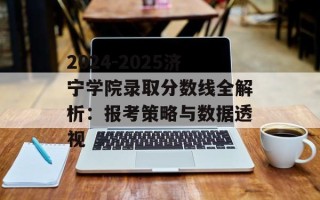 2024-2025济宁学院录取分数线全解析：报考策略与数据透视