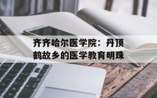 齐齐哈尔医学院：丹顶鹤故乡的医学教育明珠