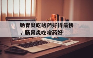 肠胃炎吃啥药好得最快，肠胃炎吃啥药好